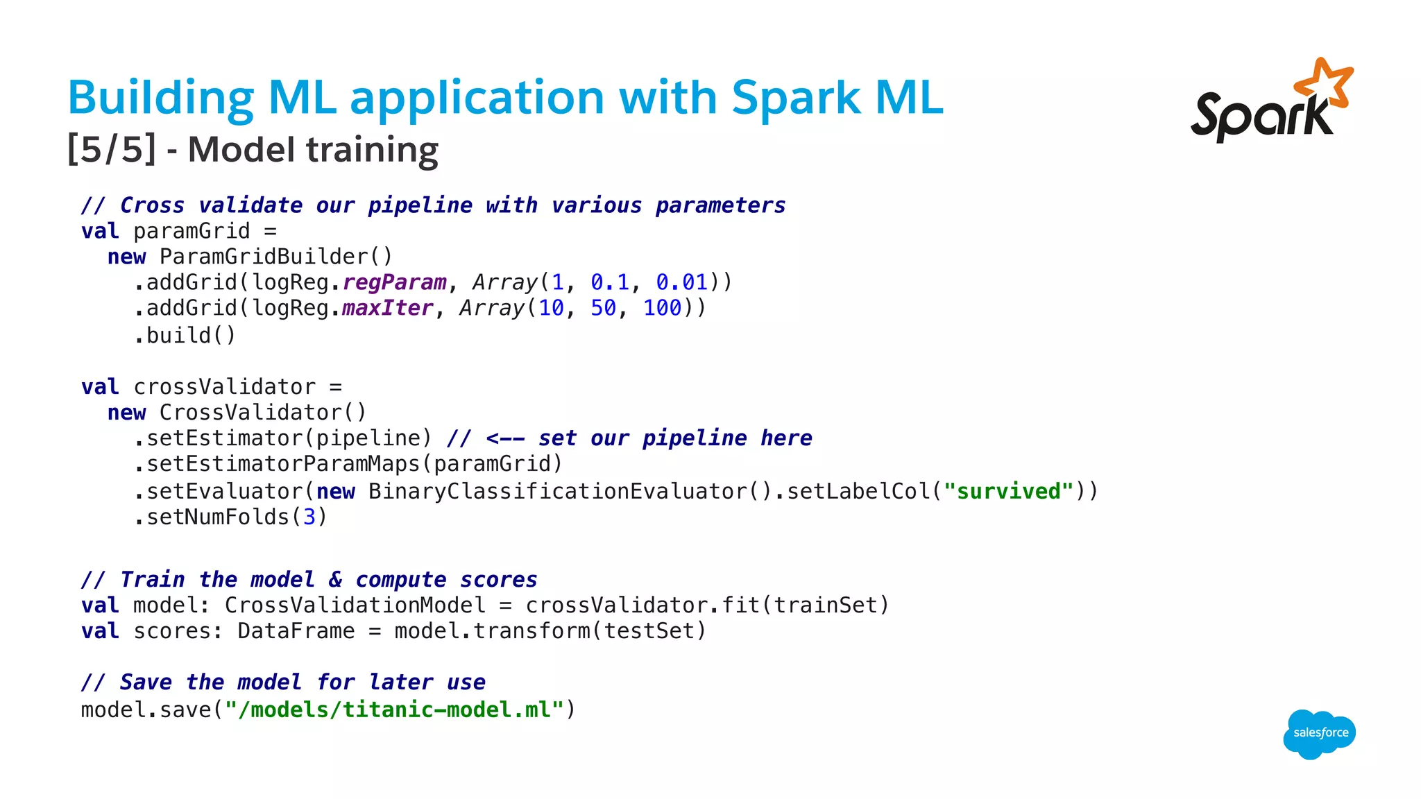 Building ML application with Spark ML
​ [5/5] - Model training
// Cross validate our pipeline with various parameters!
val paramGrid =!
new ParamGridBuilder()!
.addGrid(logReg.regParam, Array(1, 0.1, 0.01))!
.addGrid(logReg.maxIter, Array(10, 50, 100))!
.build()!
!
val crossValidator =!
new CrossValidator()!
.setEstimator(pipeline) // <-- set our pipeline here!
.setEstimatorParamMaps(paramGrid)!
.setEvaluator(new BinaryClassificationEvaluator().setLabelCol("survived"))!
.setNumFolds(3)!
!
// Train the model & compute scores !
val model: CrossValidationModel = crossValidator.fit(trainSet)!
val scores: DataFrame = model.transform(testSet)!
!
// Save the model for later use!
model.save("/models/titanic-model.ml")!
 