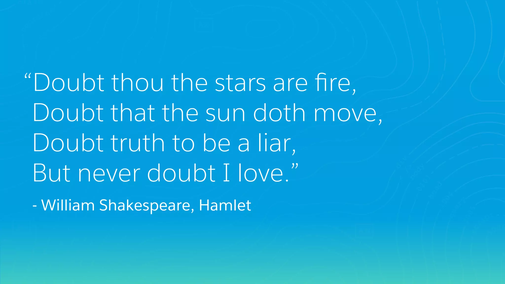 “Doubt thou the stars are ﬁre,
Doubt that the sun doth move,
Doubt truth to be a liar,
But never doubt I love.”
- William Shakespeare, Hamlet
 