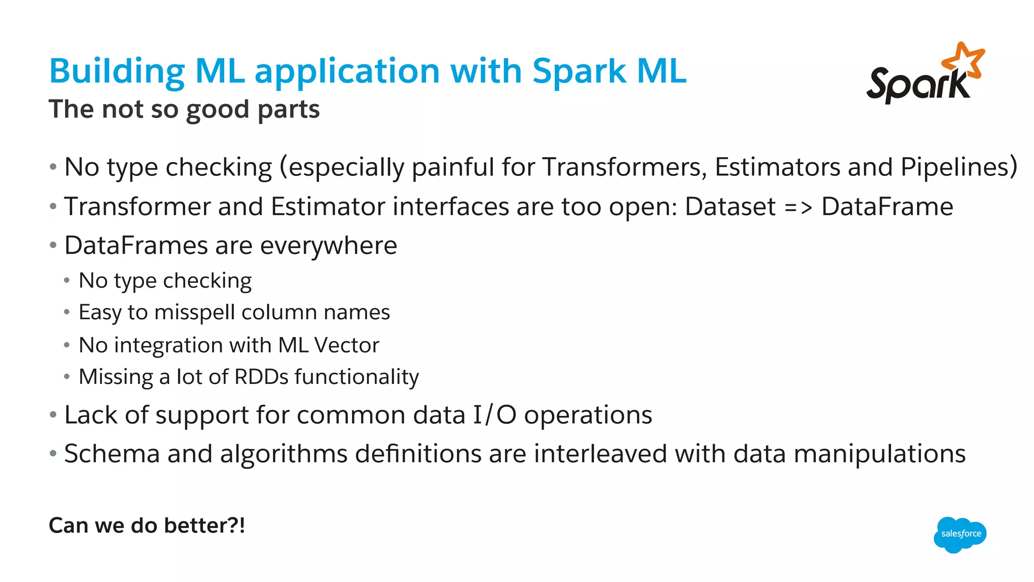 Building ML application with Spark ML
​ The not so good parts
• No type checking (especially painful for Transformers, Estimators and Pipelines)
• Transformer and Estimator interfaces are too open: Dataset => DataFrame
• DataFrames are everywhere
•  No type checking
•  Easy to misspell column names
•  No integration with ML Vector
•  Missing a lot of RDDs functionality
• Lack of support for common data I/O operations
• Schema and algorithms deﬁnitions are interleaved with data manipulations
Can we do better?!
 