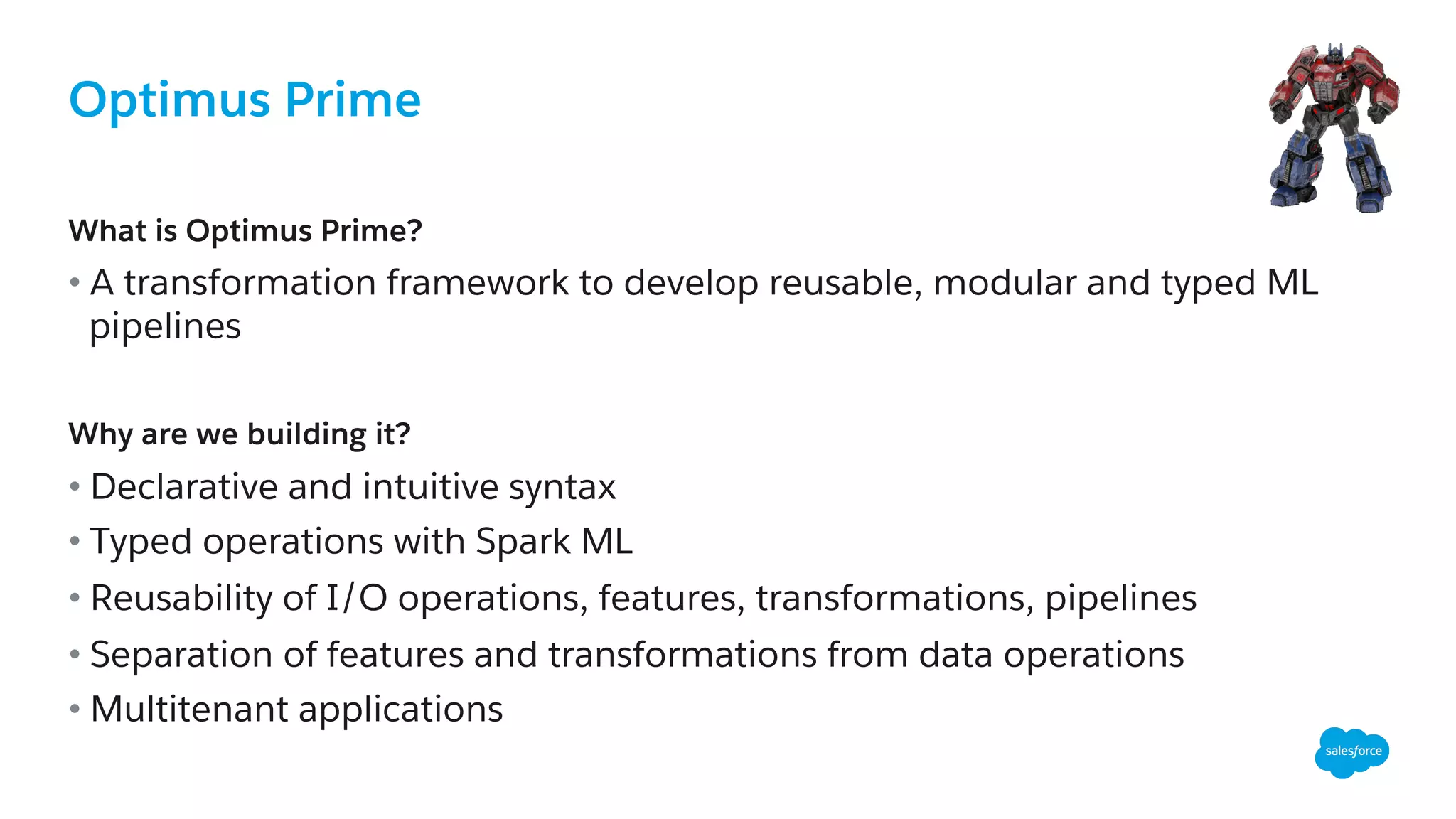 Optimus Prime
What is Optimus Prime?
• A transformation framework to develop reusable, modular and typed ML
pipelines
Why are we building it?
• Declarative and intuitive syntax
• Typed operations with Spark ML
• Reusability of I/O operations, features, transformations, pipelines
• Separation of features and transformations from data operations
• Multitenant applications
 