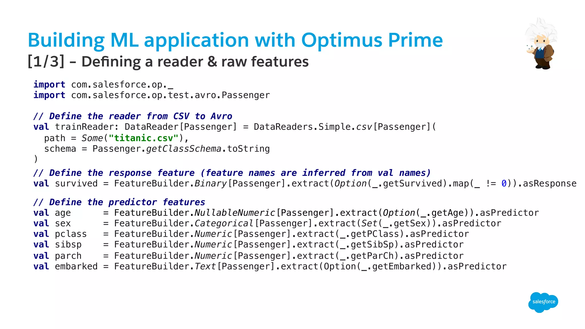 Building ML application with Optimus Prime
​ [1/3] – Deﬁning a reader & raw features
import com.salesforce.op._!
import com.salesforce.op.test.avro.Passenger!
!
// Define the reader from CSV to Avro!
val trainReader: DataReader[Passenger] = DataReaders.Simple.csv[Passenger](!
path = Some("titanic.csv"),!
schema = Passenger.getClassSchema.toString!
)!
// Define the response feature (feature names are inferred from val names)!
val survived = FeatureBuilder.Binary[Passenger].extract(Option(_.getSurvived).map(_ != 0)).asResponse!
// Define the predictor features!
val age = FeatureBuilder.NullableNumeric[Passenger].extract(Option(_.getAge)).asPredictor!
val sex = FeatureBuilder.Categorical[Passenger].extract(Set(_.getSex)).asPredictor!
val pclass = FeatureBuilder.Numeric[Passenger].extract(_.getPClass).asPredictor!
val sibsp = FeatureBuilder.Numeric[Passenger].extract(_.getSibSp).asPredictor!
val parch = FeatureBuilder.Numeric[Passenger].extract(_.getParCh).asPredictor!
val embarked = FeatureBuilder.Text[Passenger].extract(Option(_.getEmbarked)).asPredictor!
 