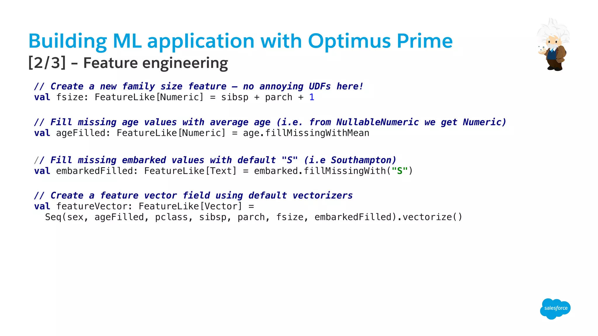 Building ML application with Optimus Prime
​ [2/3] – Feature engineering
// Create a new family size feature – no annoying UDFs here!!
val fsize: FeatureLike[Numeric] = sibsp + parch + 1!
// Fill missing age values with average age (i.e. from NullableNumeric we get Numeric)!
val ageFilled: FeatureLike[Numeric] = age.fillMissingWithMean!
// Fill missing embarked values with default "S" (i.e Southampton)!
val embarkedFilled: FeatureLike[Text] = embarked.fillMissingWith("S")!
// Create a feature vector field using default vectorizers!
val featureVector: FeatureLike[Vector] =!
Seq(sex, ageFilled, pclass, sibsp, parch, fsize, embarkedFilled).vectorize()!
!
 