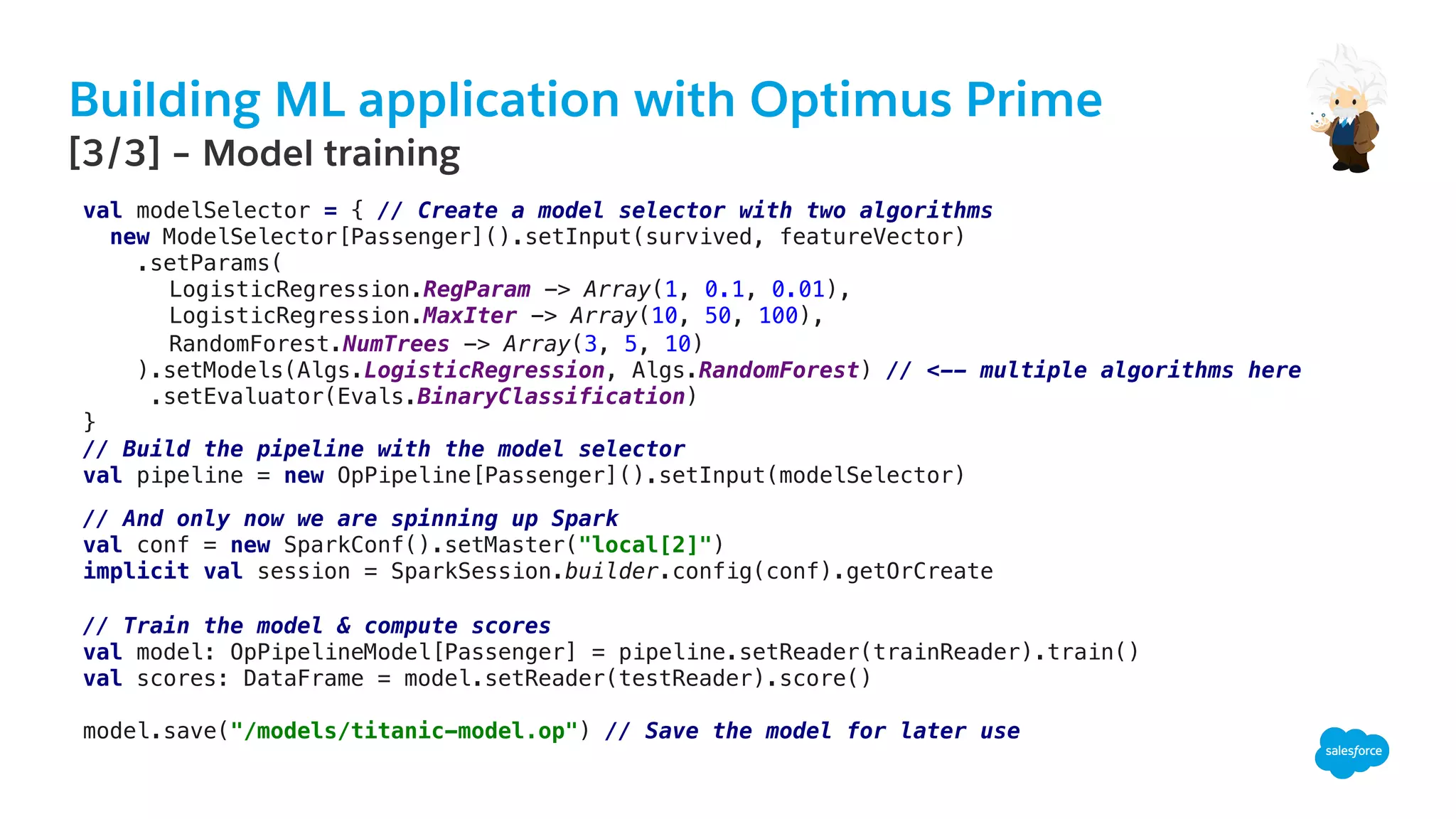 Building ML application with Optimus Prime
​ [3/3] – Model training
!
val modelSelector = { // Create a model selector with two algorithms!
new ModelSelector[Passenger]().setInput(survived, featureVector)!
.setParams(!
LogisticRegression.RegParam -> Array(1, 0.1, 0.01),!
LogisticRegression.MaxIter -> Array(10, 50, 100),!
RandomForest.NumTrees -> Array(3, 5, 10)!
).setModels(Algs.LogisticRegression, Algs.RandomForest) // <-- multiple algorithms here!
.setEvaluator(Evals.BinaryClassification)!
}!
// Build the pipeline with the model selector !
val pipeline = new OpPipeline[Passenger]().setInput(modelSelector)!
!
// And only now we are spinning up Spark!
val conf = new SparkConf().setMaster("local[2]")!
implicit val session = SparkSession.builder.config(conf).getOrCreate!
!
// Train the model & compute scores !
val model: OpPipelineModel[Passenger] = pipeline.setReader(trainReader).train()!
val scores: DataFrame = model.setReader(testReader).score()!
!
model.save("/models/titanic-model.op") // Save the model for later use!
 