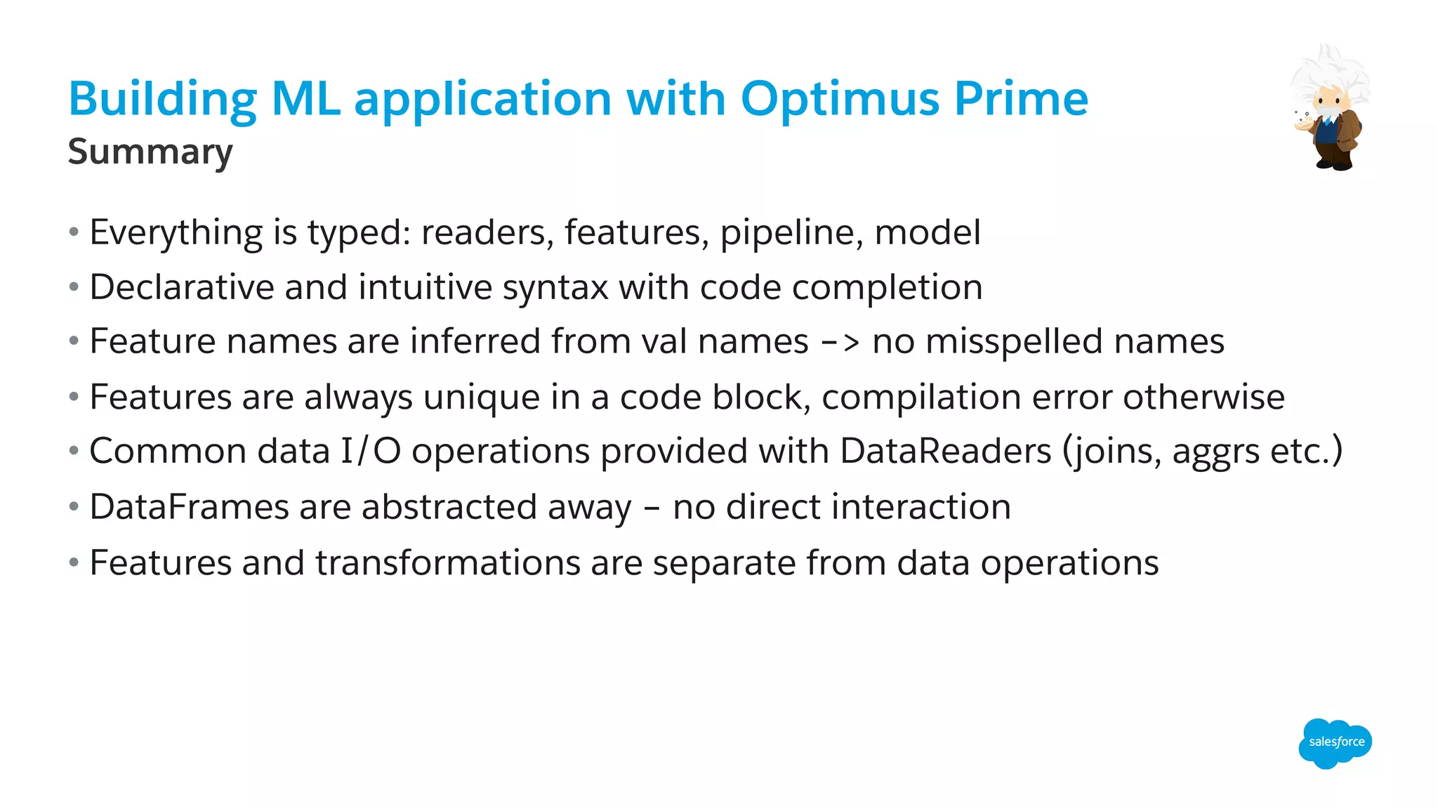 Building ML application with Optimus Prime
​ Summary
• Everything is typed: readers, features, pipeline, model
• Declarative and intuitive syntax with code completion
• Feature names are inferred from val names –> no misspelled names
• Features are always unique in a code block, compilation error otherwise
• Common data I/O operations provided with DataReaders (joins, aggrs etc.)
• DataFrames are abstracted away – no direct interaction
• Features and transformations are separate from data operations
 