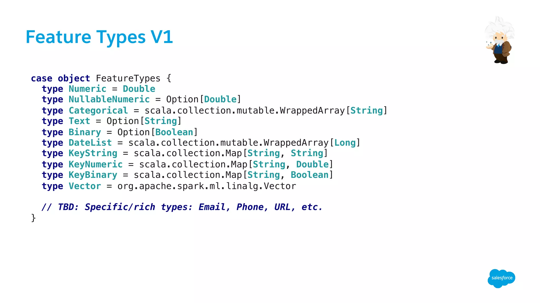 Feature Types V1
case object FeatureTypes {!
type Numeric = Double!
type NullableNumeric = Option[Double]!
type Categorical = scala.collection.mutable.WrappedArray[String]!
type Text = Option[String]!
type Binary = Option[Boolean]!
type DateList = scala.collection.mutable.WrappedArray[Long]!
type KeyString = scala.collection.Map[String, String]!
type KeyNumeric = scala.collection.Map[String, Double]!
type KeyBinary = scala.collection.Map[String, Boolean]!
type Vector = org.apache.spark.ml.linalg.Vector!
!
// TBD: Specific/rich types: Email, Phone, URL, etc.!
}!
 