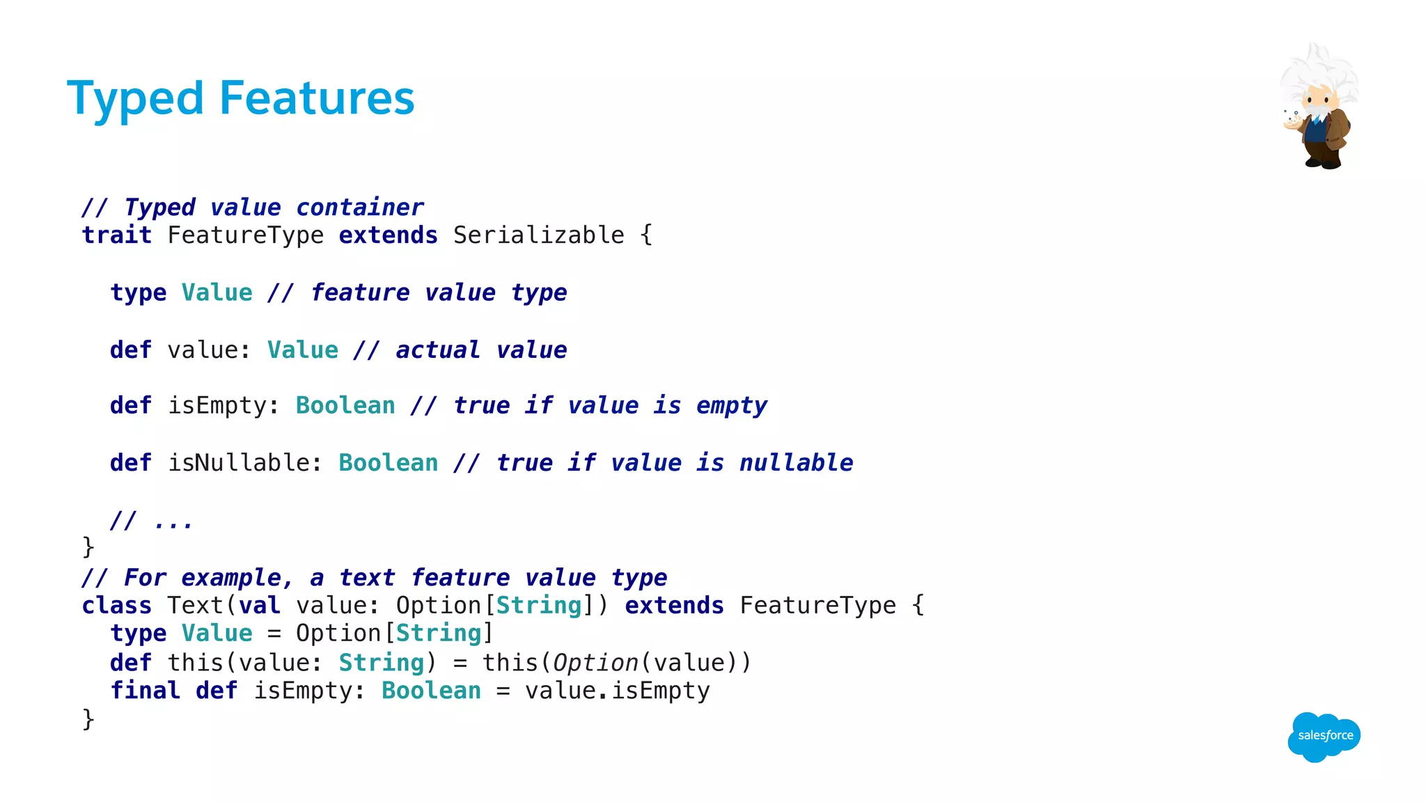 Typed Features
// Typed value container!
trait FeatureType extends Serializable {!
!
type Value // feature value type!
!
def value: Value // actual value!
!
def isEmpty: Boolean // true if value is empty !
!
def isNullable: Boolean // true if value is nullable!
!
// ...!
}!
// For example, a text feature value type!
class Text(val value: Option[String]) extends FeatureType {!
type Value = Option[String]!
def this(value: String) = this(Option(value))!
final def isEmpty: Boolean = value.isEmpty!
}!
 