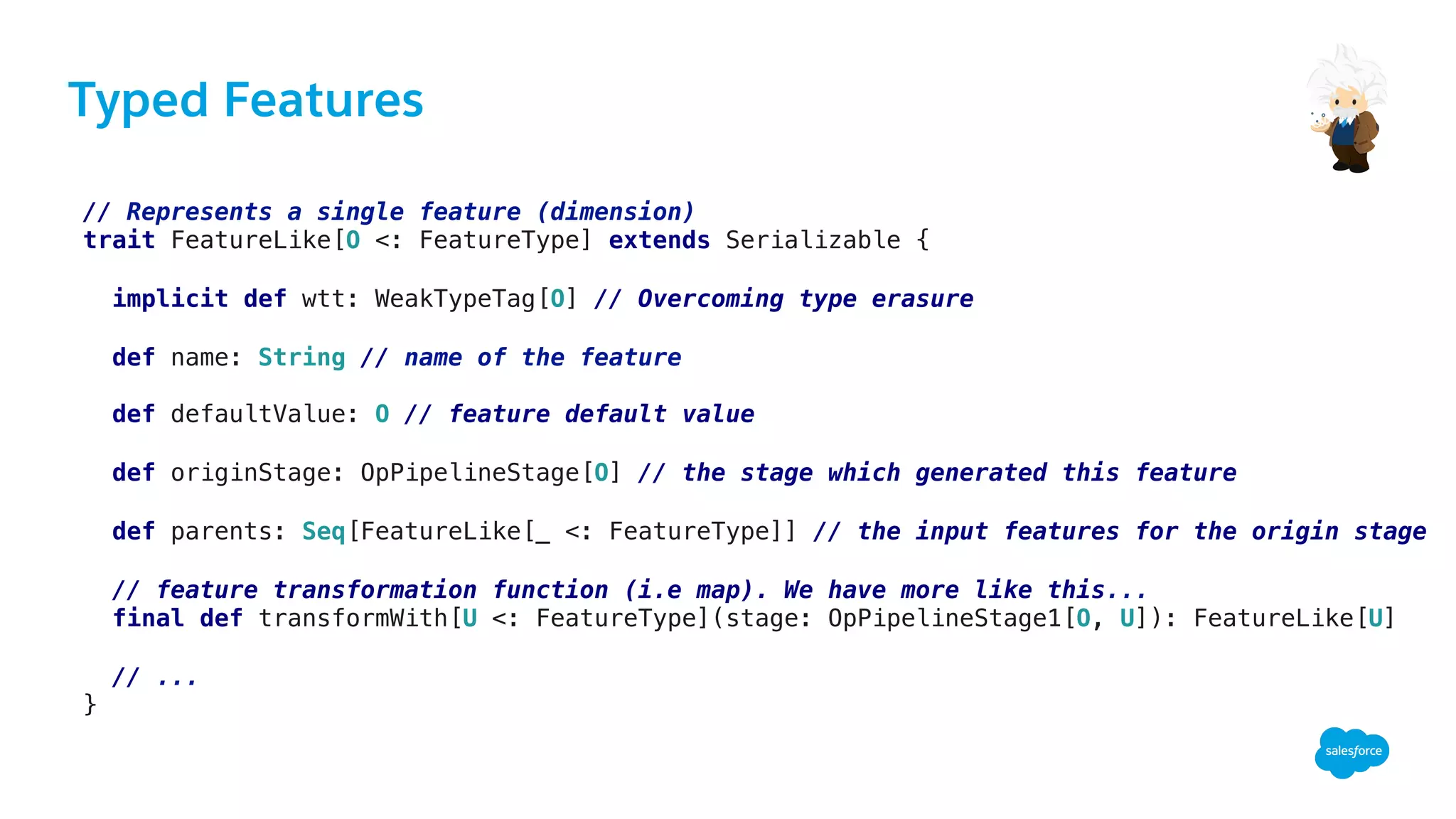 Typed Features
// Represents a single feature (dimension)!
trait FeatureLike[O <: FeatureType] extends Serializable { !
!
implicit def wtt: WeakTypeTag[O] // Overcoming type erasure!
!
def name: String // name of the feature!
!
def defaultValue: O // feature default value!
!
def originStage: OpPipelineStage[O] // the stage which generated this feature!
!
def parents: Seq[FeatureLike[_ <: FeatureType]] // the input features for the origin stage!
!
// feature transformation function (i.e map). We have more like this...!
final def transformWith[U <: FeatureType](stage: OpPipelineStage1[O, U]): FeatureLike[U]!
!
// ...!
}!
 