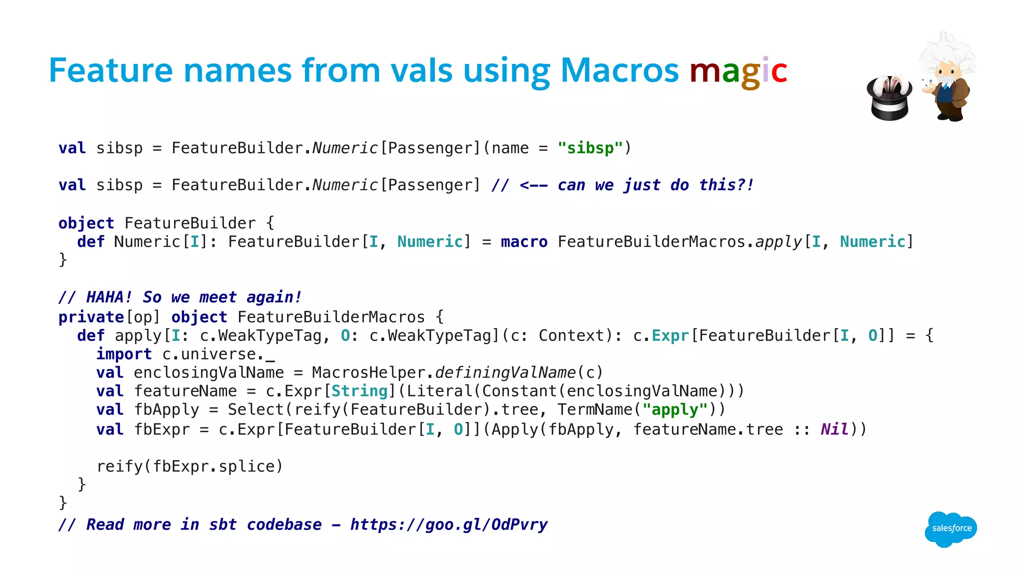 Feature names from vals using Macros magic
val sibsp = FeatureBuilder.Numeric[Passenger](name = "sibsp") !
!
val sibsp = FeatureBuilder.Numeric[Passenger] // <-- can we just do this?!!
!
!
!
object FeatureBuilder {!
def Numeric[I]: FeatureBuilder[I, Numeric] = macro FeatureBuilderMacros.apply[I, Numeric]!
}!
!
// HAHA! So we meet again! !
private[op] object FeatureBuilderMacros { !
def apply[I: c.WeakTypeTag, O: c.WeakTypeTag](c: Context): c.Expr[FeatureBuilder[I, O]] = {!
import c.universe._!
val enclosingValName = MacrosHelper.definingValName(c)!
val featureName = c.Expr[String](Literal(Constant(enclosingValName)))!
val fbApply = Select(reify(FeatureBuilder).tree, TermName("apply"))!
val fbExpr = c.Expr[FeatureBuilder[I, O]](Apply(fbApply, featureName.tree :: Nil))!
!
reify(fbExpr.splice)!
}!
}!!
// Read more in sbt codebase - https://goo.gl/OdPvry!
!
 