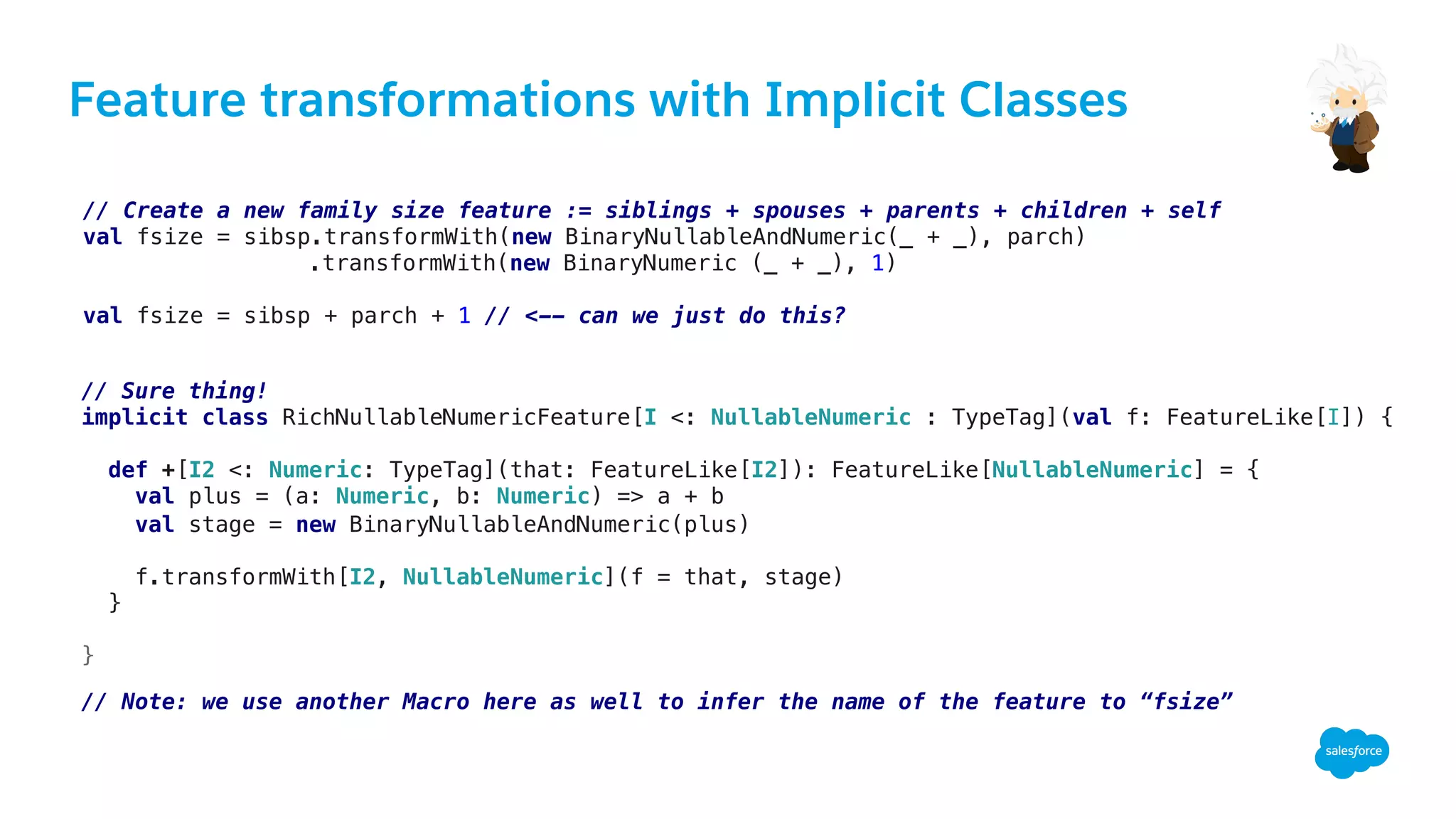Feature transformations with Implicit Classes
// Create a new family size feature := siblings + spouses + parents + children + self!
val fsize = sibsp.transformWith(new BinaryNullableAndNumeric(_ + _), parch)!
.transformWith(new BinaryNumeric (_ + _), 1)!
!
val fsize = sibsp + parch + 1 // <-- can we just do this?!
// Sure thing!!
implicit class RichNullableNumericFeature[I <: NullableNumeric : TypeTag](val f: FeatureLike[I]) {!
!
def +[I2 <: Numeric: TypeTag](that: FeatureLike[I2]): FeatureLike[NullableNumeric] = {!
val plus = (a: Numeric, b: Numeric) => a + b!
val stage = new BinaryNullableAndNumeric(plus)!
!
f.transformWith[I2, NullableNumeric](f = that, stage)!
}!
!
}!
!
// Note: we use another Macro here as well to infer the name of the feature to “fsize”!
 