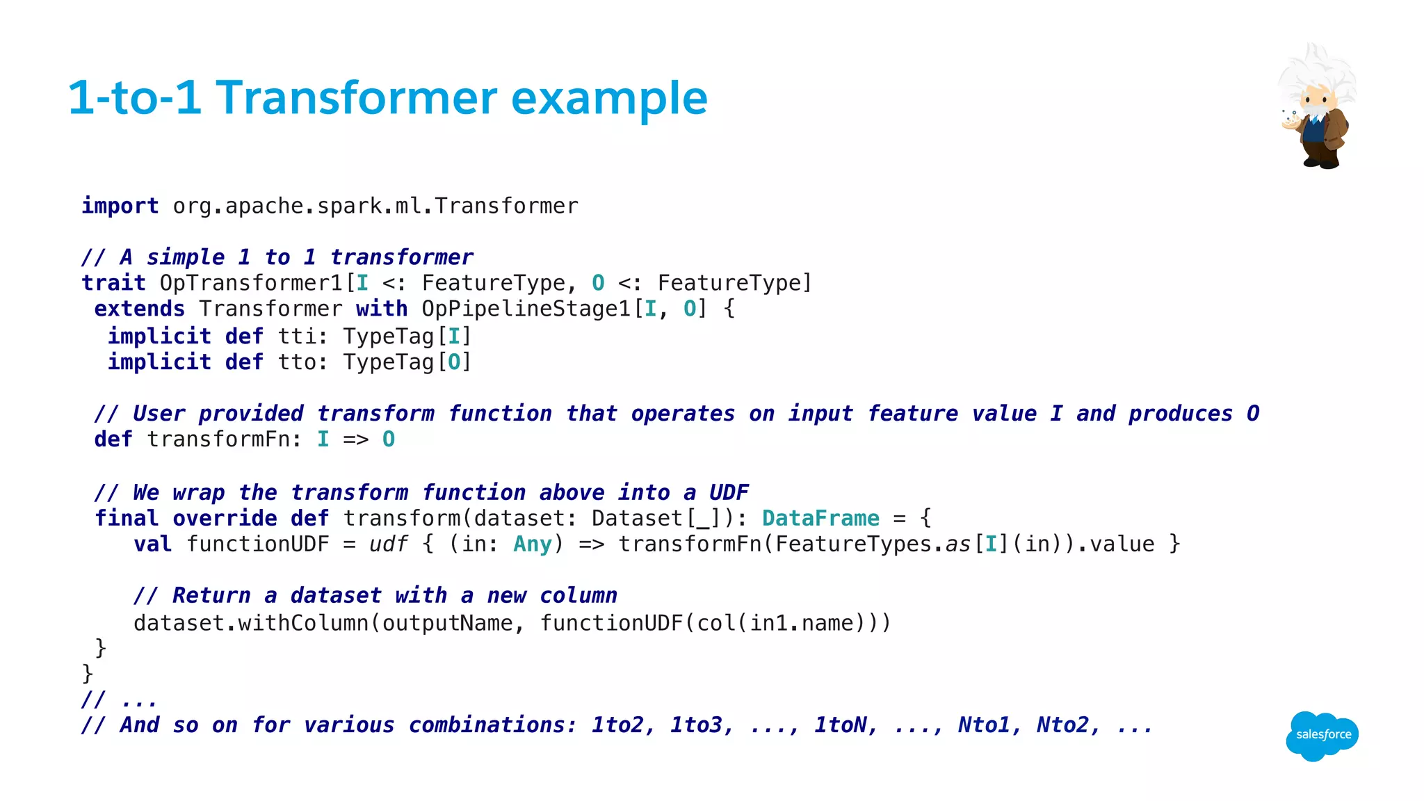 1-to-1 Transformer example
!
import org.apache.spark.ml.Transformer!
!
// A simple 1 to 1 transformer !
trait OpTransformer1[I <: FeatureType, O <: FeatureType]!
extends Transformer with OpPipelineStage1[I, O] {!
implicit def tti: TypeTag[I]!
implicit def tto: TypeTag[O]!
!
// User provided transform function that operates on input feature value I and produces O!
def transformFn: I => O!
!
// We wrap the transform function above into a UDF!
final override def transform(dataset: Dataset[_]): DataFrame = {!
val functionUDF = udf { (in: Any) => transformFn(FeatureTypes.as[I](in)).value }!
!
// Return a dataset with a new column!
dataset.withColumn(outputName, functionUDF(col(in1.name)))!
}!
}!
// ...!
// And so on for various combinations: 1to2, 1to3, ..., 1toN, ..., Nto1, Nto2, ...!
 