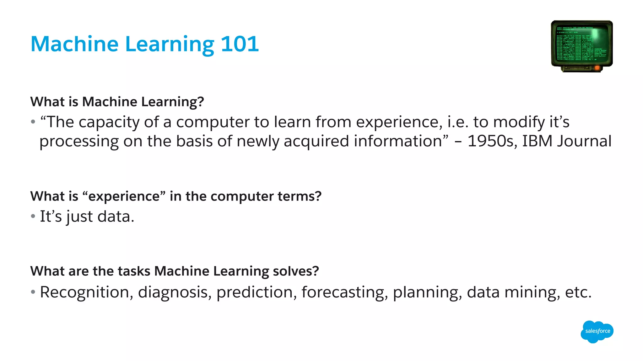 Machine Learning 101
​ What is Machine Learning?
• “The capacity of a computer to learn from experience, i.e. to modify it’s
processing on the basis of newly acquired information” – 1950s, IBM Journal
What is “experience” in the computer terms?
• It’s just data.
What are the tasks Machine Learning solves?
• Recognition, diagnosis, prediction, forecasting, planning, data mining, etc.
 