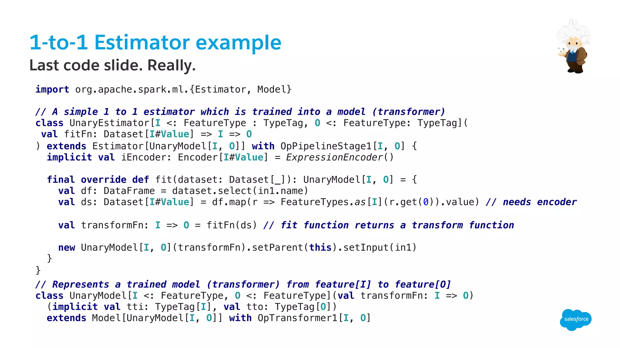 1-to-1 Estimator example
​ Last code slide. Really.
import org.apache.spark.ml.{Estimator, Model}!
!
// A simple 1 to 1 estimator which is trained into a model (transformer)!
class UnaryEstimator[I <: FeatureType : TypeTag, O <: FeatureType: TypeTag](!
val fitFn: Dataset[I#Value] => I => O!
) extends Estimator[UnaryModel[I, O]] with OpPipelineStage1[I, O] {!
implicit val iEncoder: Encoder[I#Value] = ExpressionEncoder()!
!
final override def fit(dataset: Dataset[_]): UnaryModel[I, O] = {!
val df: DataFrame = dataset.select(in1.name) !
val ds: Dataset[I#Value] = df.map(r => FeatureTypes.as[I](r.get(0)).value) // needs encoder !
!
val transformFn: I => O = fitFn(ds) // fit function returns a transform function!
!
new UnaryModel[I, O](transformFn).setParent(this).setInput(in1)!
}!
}!!
// Represents a trained model (transformer) from feature[I] to feature[O]!
class UnaryModel[I <: FeatureType, O <: FeatureType](val transformFn: I => O)!
(implicit val tti: TypeTag[I], val tto: TypeTag[O])!
extends Model[UnaryModel[I, O]] with OpTransformer1[I, O]!
 
