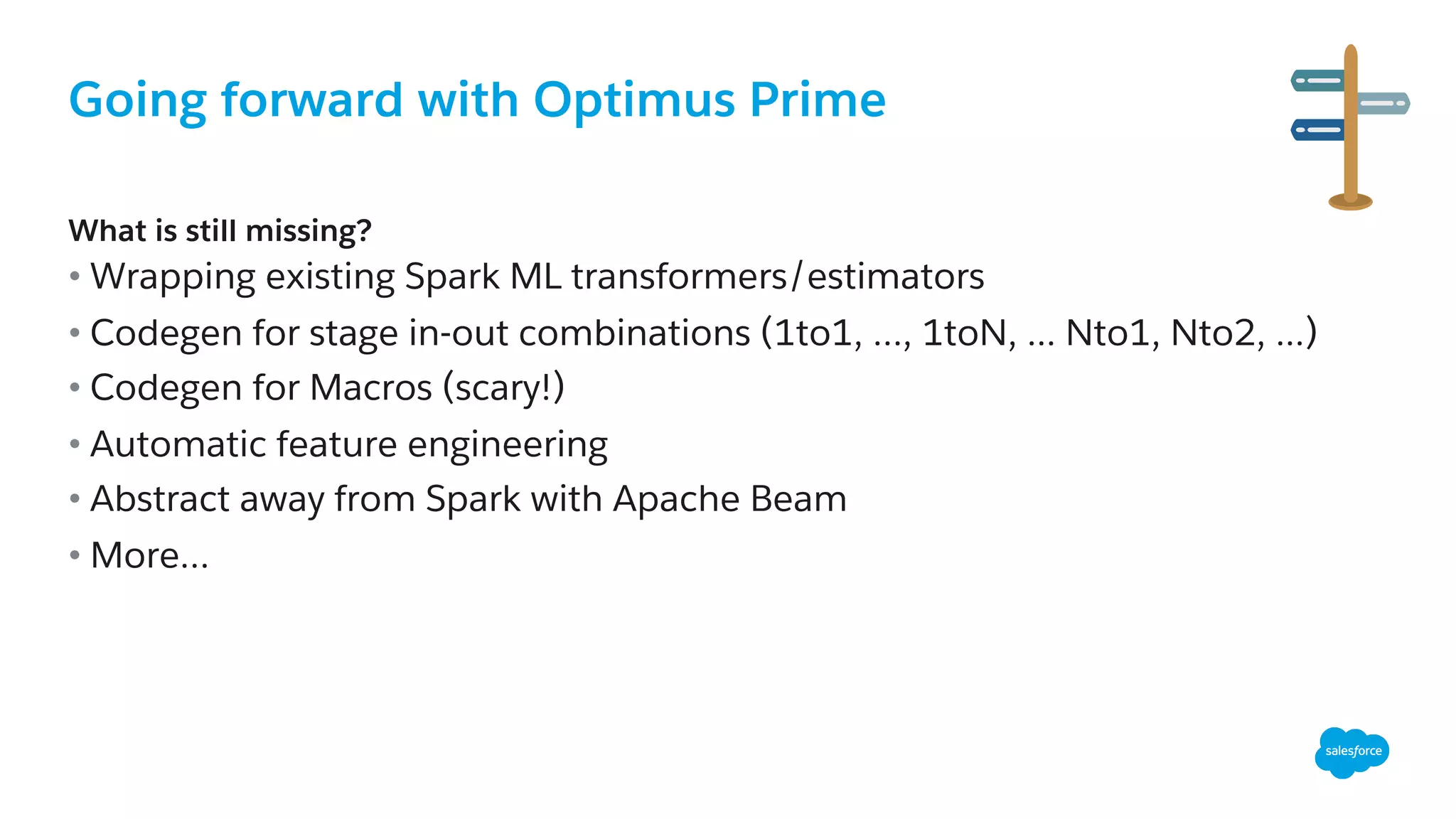 Going forward with Optimus Prime
​ What is still missing?
• Wrapping existing Spark ML transformers/estimators
• Codegen for stage in-out combinations (1to1, …, 1toN, ... Nto1, Nto2, ...)
• Codegen for Macros (scary!)
• Automatic feature engineering
• Abstract away from Spark with Apache Beam
• More…
 