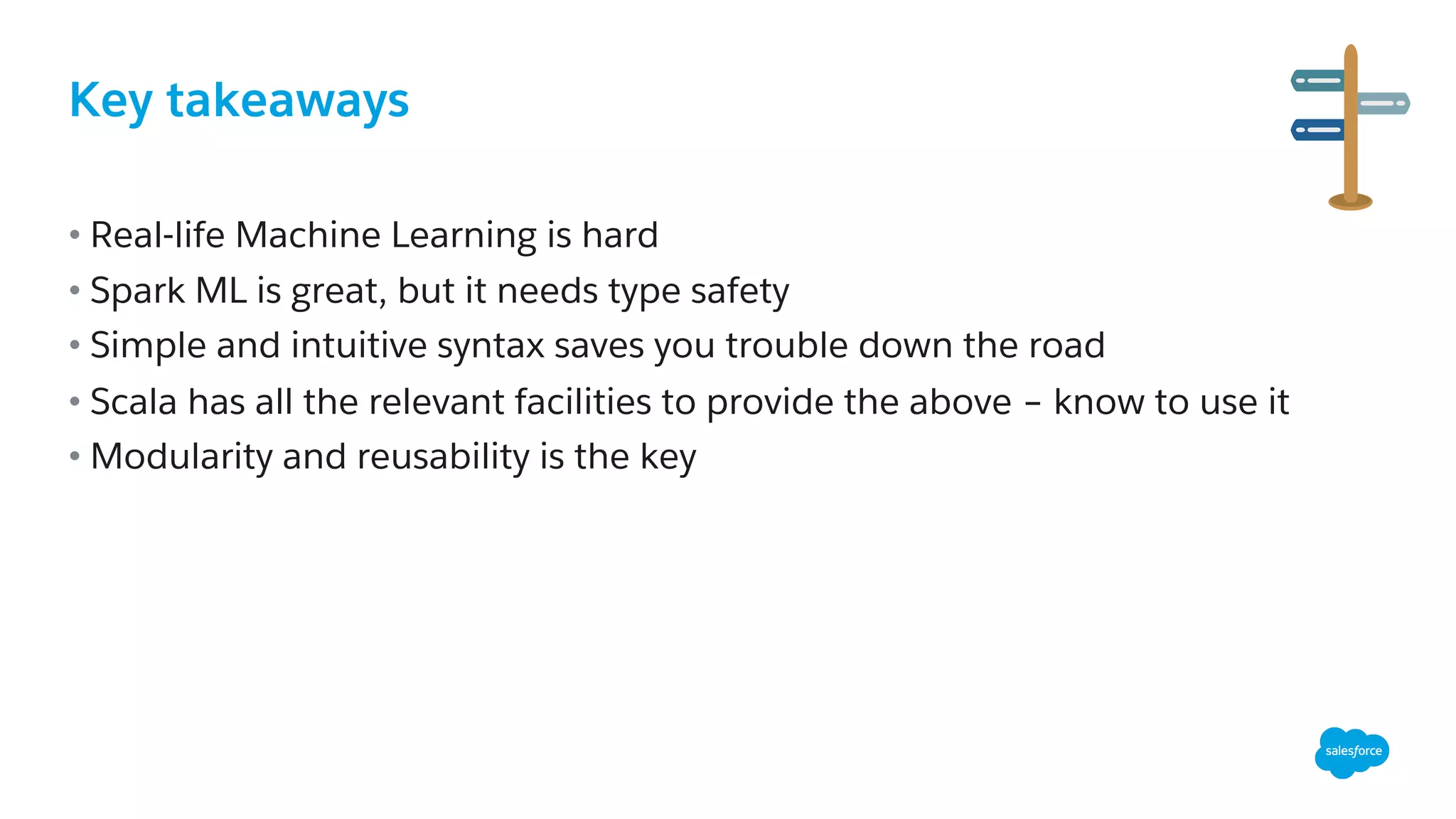 Key takeaways
• Real-life Machine Learning is hard
• Spark ML is great, but it needs type safety
• Simple and intuitive syntax saves you trouble down the road
• Scala has all the relevant facilities to provide the above – know to use it
• Modularity and reusability is the key
 