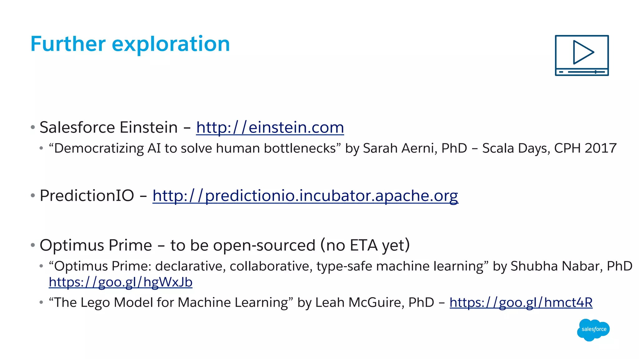 Further exploration
• Salesforce Einstein – http://einstein.com
•  “Democratizing AI to solve human bottlenecks” by Sarah Aerni, PhD – Scala Days, CPH 2017
• PredictionIO – http://predictionio.incubator.apache.org
• Optimus Prime – to be open-sourced (no ETA yet)
•  “Optimus Prime: declarative, collaborative, type-safe machine learning” by Shubha Nabar, PhD
https://goo.gl/hgWxJb
•  “The Lego Model for Machine Learning” by Leah McGuire, PhD – https://goo.gl/hmct4R
 