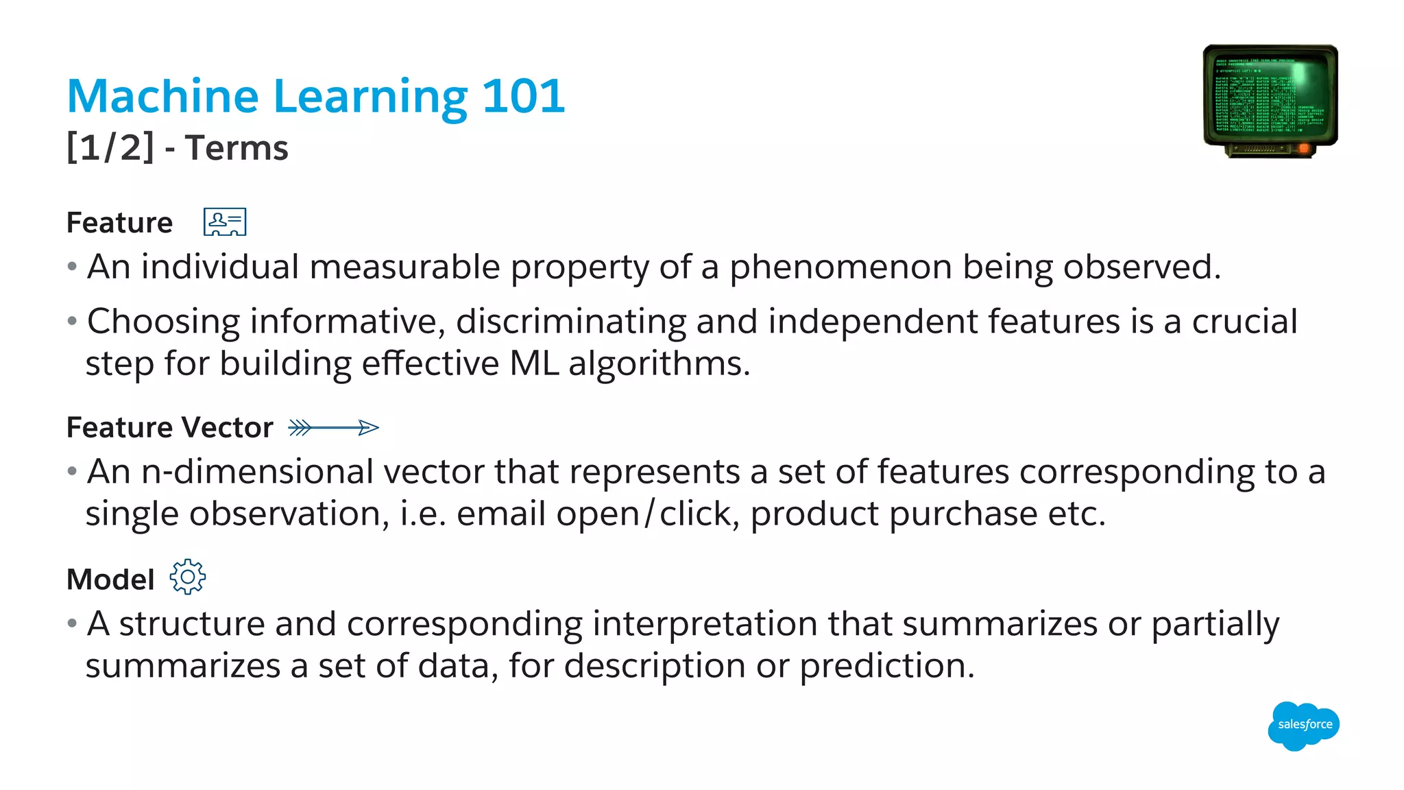 Machine Learning 101
​ Feature
• An individual measurable property of a phenomenon being observed.
• Choosing informative, discriminating and independent features is a crucial
step for building eﬀective ML algorithms.
Feature Vector
• An n-dimensional vector that represents a set of features corresponding to a
single observation, i.e. email open/click, product purchase etc.
Model
• A structure and corresponding interpretation that summarizes or partially
summarizes a set of data, for description or prediction.
​ [1/2] - Terms
 