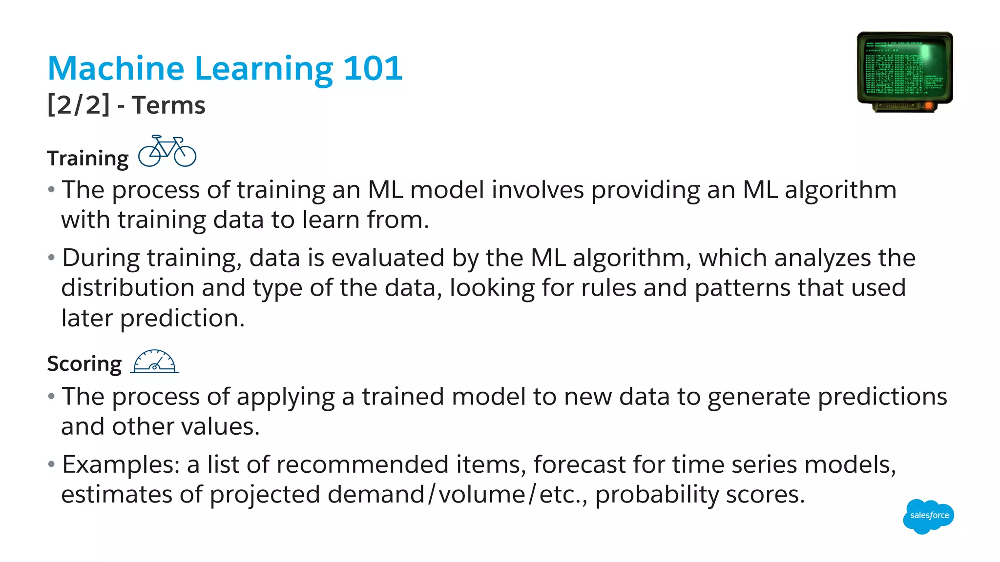 Machine Learning 101
​ Training
• The process of training an ML model involves providing an ML algorithm
with training data to learn from.
• During training, data is evaluated by the ML algorithm, which analyzes the
distribution and type of the data, looking for rules and patterns that used
later prediction.
​ Scoring
• The process of applying a trained model to new data to generate predictions
and other values.
• Examples: a list of recommended items, forecast for time series models,
estimates of projected demand/volume/etc., probability scores.
​ [2/2] - Terms
 