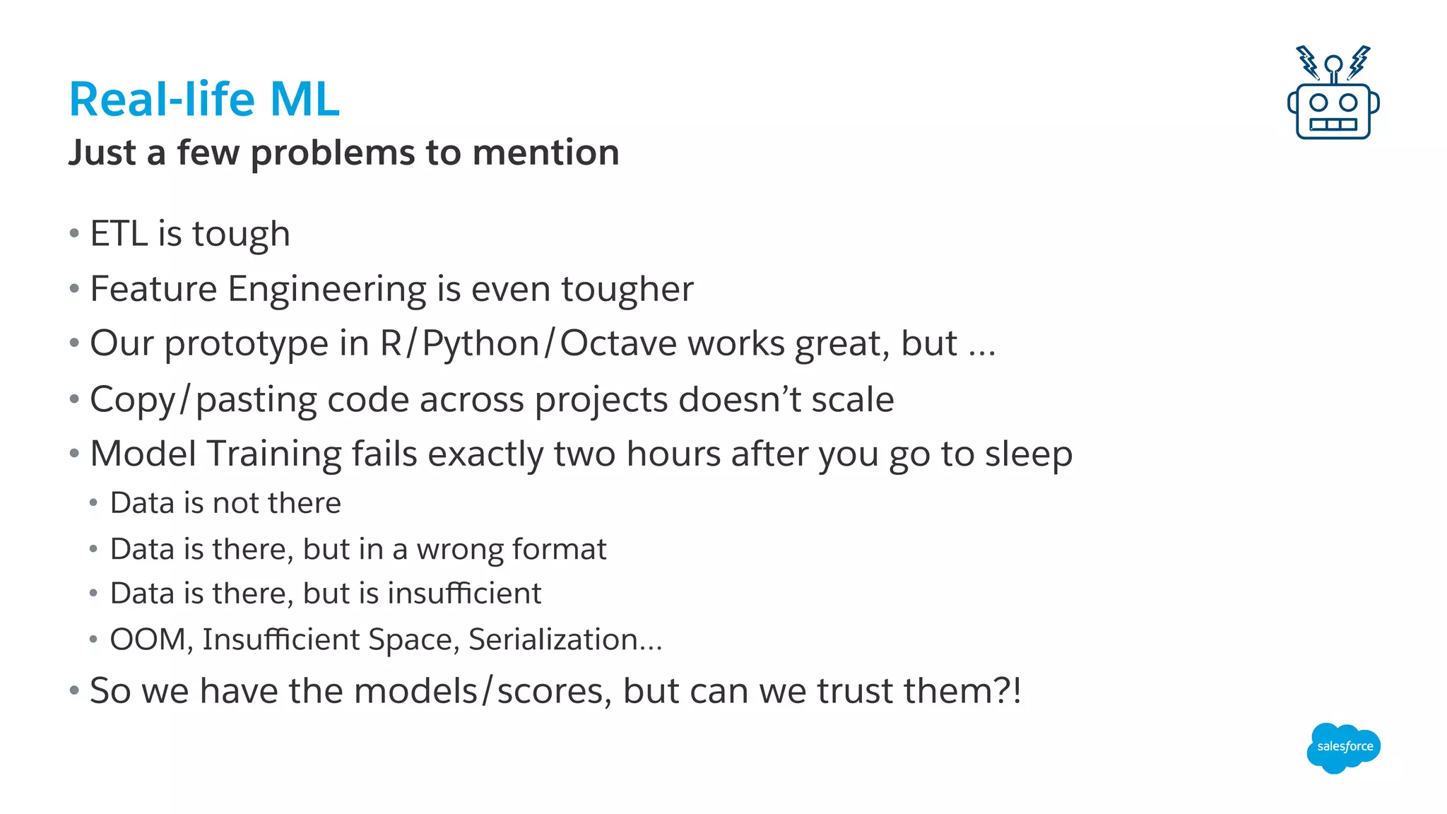 Real-life ML
​ Just a few problems to mention
• ETL is tough
• Feature Engineering is even tougher
• Our prototype in R/Python/Octave works great, but …
• Copy/pasting code across projects doesn’t scale
• Model Training fails exactly two hours after you go to sleep
•  Data is not there
•  Data is there, but in a wrong format
•  Data is there, but is insuﬃcient
•  OOM, Insuﬃcient Space, Serialization…
• So we have the models/scores, but can we trust them?!
 