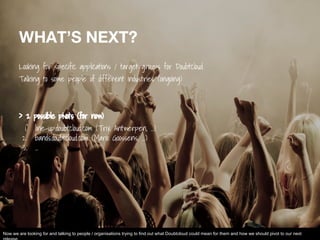 WHAT’S NEXT?
Looking for specific applications / target groups for Doubtcloud
Talking to some people of different industries (ongoing)
> 2 possible pivots (for now)
1. line-up.doubtcloud.com (Trix Antwerpen, ...)
2. bands.doubtcloud.com (Mario Goossens, …)
3. ...
Now we are looking for and talking to people / organisations trying to find out what Doubtcloud could mean for them and how we should pivot to our next
 