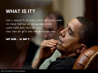 WHAT IS IT?
Doubt is universal. It's an obvious problem with no easy solution.
We believe Doubtcloud can help you make decisions.
Launch twofold doubts simply and quickly.
Share them and get to know what other people think ...
Can't decide ... we doubt it.
What is Doubtcloud? A short description.
 