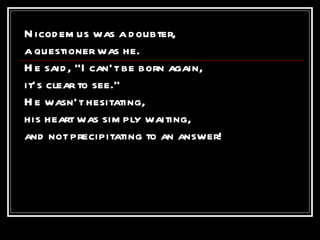 Nicodemus was a doubter, a questioner was he. He said, “I can’t be born again, it’s clear to see.” He wasn’t hesitating, his heart was simply waiting, and not precipitating to an answer!