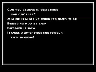 Can you believe in something  you can’t see? A mind is made up when it’s ready to be Believing may be easy But faith is slow It takes a lot of doubting for our faith to grow! 