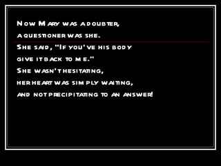 Now Mary was a doubter, a questioner was she. She said, “If you’ve his body give it back to me.” She wasn’t hesitating, her heart was simply waiting, and not precipitating to an answer!