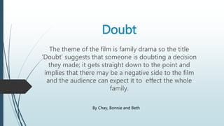 Doubt 
The theme of the film is family drama so the title 
‘Doubt’ suggests that someone is doubting a decision 
they made; it gets straight down to the point and 
implies that there may be a negative side to the film 
and the audience can expect it to effect the whole 
family. 
By Chay, Bonnie and Beth 
 