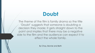 Doubt 
The theme of the film is family drama so the title 
‘Doubt’ suggests that someone is doubting a 
decision they made; it gets straight down to the 
point and implies that there may be a negative 
side to the film and the audience can expect it to 
effect the whole family. 
By Chay, Bonnie and Beth 
 