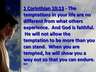 1 Corinthian 10:131 Corinthian 10:13 - The- The
temptations in your life are notemptations in your life are no
different from what othersdifferent from what others
experience. And God is faithful.experience. And God is faithful.
He will not allow theHe will not allow the
temptation to be more than youtemptation to be more than you
can stand. When you arecan stand. When you are
tempted, he will show you atempted, he will show you a
way out so that you can endure.way out so that you can endure.
NLTNLT
 