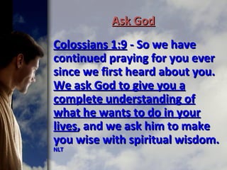Ask GodAsk God
Colossians 1:9Colossians 1:9 - So we have- So we have
continued praying for you evercontinued praying for you ever
since we first heard about you.since we first heard about you.
We ask God to give you aWe ask God to give you a
complete understanding ofcomplete understanding of
what he wants to do in yourwhat he wants to do in your
liveslives, and we ask him to make, and we ask him to make
you wise with spiritual wisdom.you wise with spiritual wisdom.
NLTNLT
 