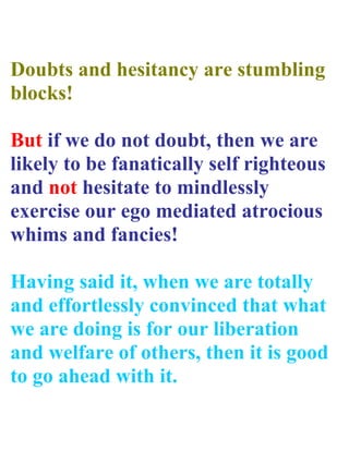 Doubts and hesitancy are stumbling
blocks!

But if we do not doubt, then we are
likely to be fanatically self righteous
and not hesitate to mindlessly
exercise our ego mediated atrocious
whims and fancies!

Having said it, when we are totally
and effortlessly convinced that what
we are doing is for our liberation
and welfare of others, then it is good
to go ahead with it.
 