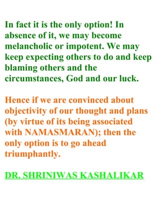 In fact it is the only option! In
absence of it, we may become
melancholic or impotent. We may
keep expecting others to do and keep
blaming others and the
circumstances, God and our luck.

Hence if we are convinced about
objectivity of our thought and plans
(by virtue of its being associated
with NAMASMARAN); then the
only option is to go ahead
triumphantly.

DR. SHRINIWAS KASHALIKAR
 