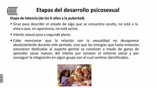 Etapa de latencia (de los 6 años a la pubertad)
 Sirve para describir el estado de algo que se encuentra oculto, no está a la
vista o que, en apariencia, no está activo.
 Interés sexual pasa a segundo plano.
 Cabe mencionar que la relación con la sexualidad no desaparece
absolutamente durante este período, sino que las energías que hasta entonces
estuvieran dedicadas al aspecto genital se canalizan a través de ganas de
aprender cosas nuevas, del interés por conocer el entorno social y por
conseguir la integración en algún grupo con el cual sentirse identificados.
Etapas del desarrollo psicosexual
 