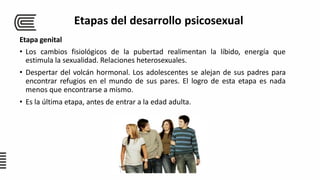 Etapa genital
• Los cambios fisiológicos de la pubertad realimentan la líbido, energía que
estimula la sexualidad. Relaciones heterosexuales.
• Despertar del volcán hormonal. Los adolescentes se alejan de sus padres para
encontrar refugios en el mundo de sus pares. El logro de esta etapa es nada
menos que encontrarse a mismo.
• Es la última etapa, antes de entrar a la edad adulta.
Etapas del desarrollo psicosexual
 
