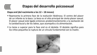 Etapa oral (del nacimiento a los 12 – 18 meses)
 Representa la primera fase de la evolución libidinosa. El centro del placer
de un infante es la boca. La boca es el sitio principal de cierto placer sexual.
El placer sexual está ligado entonces predominantemente a la excitación de
la cavidad bucal y de los labios, que acompaña a la alimentación.
 La tarea a superar para la fase oral es el destete. El destete significa para
los niños pequeños la ruptura de un vínculo fundamental con la madre.
Etapas del desarrollo psicosexual
 