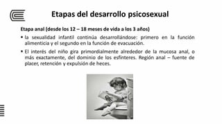Etapa anal (desde los 12 – 18 meses de vida a los 3 años)
 la sexualidad infantil continúa desarrollándose: primero en la función
alimenticia y el segundo en la función de evacuación.
 El interés del niño gira primordialmente alrededor de la mucosa anal, o
más exactamente, del dominio de los esfínteres. Región anal – fuente de
placer, retención y expulsión de heces.
Etapas del desarrollo psicosexual
 