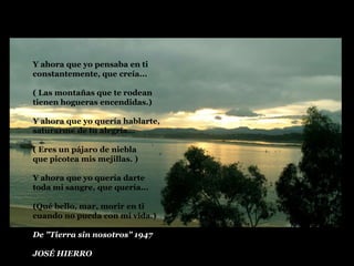 Y ahora que yo pensaba en ti
constantemente, que creía...
( Las montañas que te rodean
tienen hogueras encendidas.)
Y ahora que yo quería hablarte,
saturarme de tu alegría...
( Eres un pájaro de niebla
que picotea mis mejillas. )
Y ahora que yo quería darte
toda mi sangre, que quería...
(Qué bello, mar, morir en ti
cuando no pueda con mi vida.)
De "Tierra sin nosotros" 1947
JOSÉ HIERRO

 