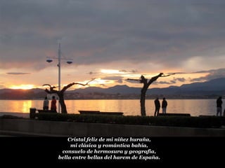 Cristal feliz de mi niñez huraña,
mi clásica y romántica bahía,
consuelo de hermosura y geografía,
bella entre bellas del harem de España.

 