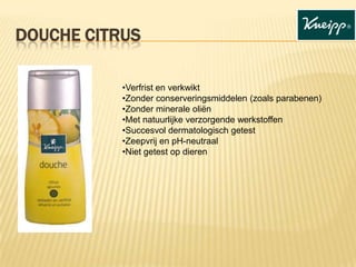 DOUCHE CITRUS
•Verfrist en verkwikt
•Zonder conserveringsmiddelen (zoals parabenen)
•Zonder minerale oliën
•Met natuurlijke verzorgende werkstoffen
•Succesvol dermatologisch getest
•Zeepvrij en pH-neutraal
•Niet getest op dieren

 