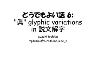 どうでもよい話 6:
"眞" glyphic variations
in 説文解字
suzuki toshiya
mpsuzuki@hiroshima-u.ac.jp
 