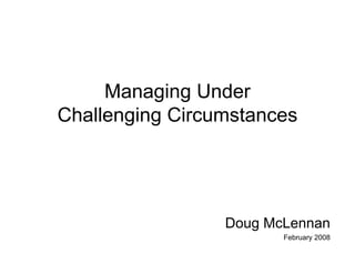 Managing Under
Challenging Circumstances




                 Doug McLennan
                        February 2008
 