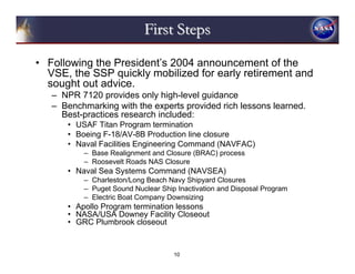 First Steps

• Following the President’s 2004 announcement of the
  VSE, the SSP quickly mobilized for early retirement and
  sought out advice.
   – NPR 7120 provides only high-level guidance
   – Benchmarking with the experts provided rich lessons learned.
     Best-practices research included:
      • USAF Titan Program termination
      • Boeing F-18/AV-8B Production line closure
      • Naval Facilities Engineering Command (NAVFAC)
          – Base Realignment and Closure (BRAC) process
          – Roosevelt Roads NAS Closure
      • Naval Sea Systems Command (NAVSEA)
          – Charleston/Long Beach Navy Shipyard Closures
          – Puget Sound Nuclear Ship Inactivation and Disposal Program
          – Electric Boat Company Downsizing
      • Apollo Program termination lessons
      • NASA/USA Downey Facility Closeout
      • GRC Plumbrook closeout


                                    10
 
