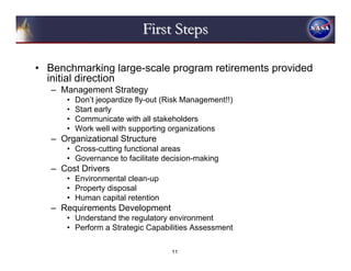 First Steps

• Benchmarking large-scale program retirements provided
  initial direction
   – Management Strategy
      •   Don’t jeopardize fly-out (Risk Management!!)
      •   Start early
      •   Communicate with all stakeholders
      •   Work well with supporting organizations
   – Organizational Structure
      • Cross-cutting functional areas
      • Governance to facilitate decision-making
   – Cost Drivers
      • Environmental clean-up
      • Property disposal
      • Human capital retention
   – Requirements Development
      • Understand the regulatory environment
      • Perform a Strategic Capabilities Assessment

                                     11
 