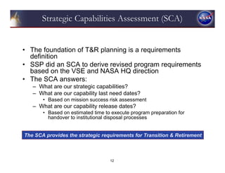 Strategic Capabilities Assessment (SCA)


• The foundation of T&R planning is a requirements
  definition
• SSP did an SCA to derive revised program requirements
  based on the VSE and NASA HQ direction
• The SCA answers:
   – What are our strategic capabilities?
   – What are our capability last need dates?
       • Based on mission success risk assessment
   – What are our capability release dates?
       • Based on estimated time to execute program preparation for
         handover to institutional disposal processes


The SCA provides the strategic requirements for Transition & Retirement



                                   12
 