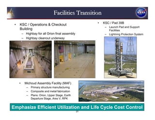 Facilities Transition
                                                        •   KSC / Pad 39B
 •   KSC / Operations & Checkout
                                                             –   Launch Pad and Support
     Building                                                    Facilities
         – Highbay for all Orion final assembly              –   Lightning Protection System
         – Highbay cleanout underway




     •     Michoud Assembly Facility (MAF)
            –   Primary structure manufacturing
            –   Composite and metal fabrication
            –   Plans: Orion, Upper Stage, Earth
                Departure Stage, Ares V, RPK


Emphasize Efficient Utilization and Life Cycle Cost Control
                                                   31
 