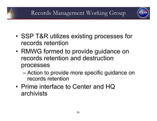 Records Management Working Group


• SSP T&R utilizes existing processes for
  records retention
• RMWG formed to provide guidance on
  records retention and destruction
  processes
  – Action to provide more specific guidance on
    records retention
• Prime interface to Center and HQ
  archivists

                       33
 