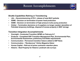 Recent Accomplishments


Shuttle Capabilities Retiring or Transitioning
•   L&L – Decommissioning of FR-1, release of west MLP parksite
•   SSME - Decision on termination of power head production
•   SSME - Decision on termination of high pressure turbo pump production
•   Orbiter - Termination decisions on 6 suppliers no longer needed, demolition of
    Palmdale temporary buildings, disposal of excess property in MAF storage


Transition Integration Accomplishments
•   Oversight - Conducted Transition QPMR on February 6-7
•   Products - Completed SSP Transition Management Plan, Environmental Plan,
    Environmental Assessment, preliminary End-State requirements
•   Communication - Permanent transition feature added to SSP News
•   Communication - “Rendezvous” Online Magazine Debut
•   Human Capital – Roll-out of prime contractor retention plans
•   Historic - Real Property for Historic Landmark site surveys




                                        47
 