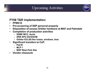 Upcoming Activities


FY08 T&R implementation:
•   PPBE10
•   Pre-screening of SSP personal property
•   Disposition of excess Orbiter hardware at MAF and Palmdale
•   Completion of production activities
    – SSME MCC, ducts
    – SRB APU GG/GGVM
    – Orbiter ECLSS flex hoses, windows, tires
•   Significant transfers to CxP:
    – Pad B
    – MLP 1
    – MSP West Park Site
•   Vendor closeouts




                                    49
 