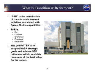What is Transition & Retirement?

•   “T&R” is the combination
    of transfer and close-out
    activities associated with
    Space Shuttle capabilities.
•   T&R is:
    –   Big
    –   Complex
    –   Uncharted
    –   Emotional
    –   Expensive

•   The goal of T&R is to
    support NASA strategic
    goals and achieve SSP
    retirement within available
    resources at the best value
    for the nation.


                                  5
 